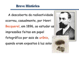 Breve Histórico
A descoberta da radioatividade
ocorreu, casualmente, por Henri
Becquerel, em 1896, ao estudar as
impressões feitas em papel
fotográfico por sais de urânio,
quando eram expostos à luz solar.
 