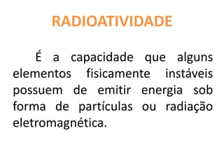 RADIOATIVIDADE
É a capacidade que alguns
elementos fisicamente instáveis
possuem de emitir energia sob
forma de partículas ou radiação
eletromagnética.
 