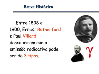 Breve Histórico
Entre 1898 e
1900, Ernest Rutherford
e Paul Villard
descobriram que a
emissão radioativa pode
ser de 3 tipos.
 