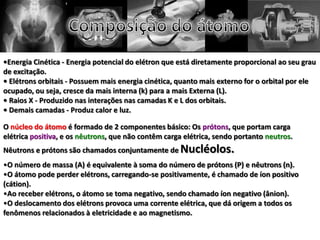 •Energia Cinética - Energia potencial do elétron que está diretamente proporcional ao seu grau
de excitação.
• Elétrons orbitais - Possuem mais energia cinética, quanto mais externo for o orbital por ele
ocupado, ou seja, cresce da mais interna (k) para a mais Externa (L).
• Raios X - Produzido nas interações nas camadas K e L dos orbitais.
• Demais camadas - Produz calor e luz.
O núcleo do átomo é formado de 2 componentes básico: Os prótons, que portam carga
elétrica positiva, e os nêutrons, que não contêm carga elétrica, sendo portanto neutros.
Nêutrons e prótons são chamados conjuntamente de Nucléolos.
•O número de massa (A) é equivalente à soma do número de prótons (P) e nêutrons (n).
•O átomo pode perder elétrons, carregando-se positivamente, é chamado de íon positivo
(cátion).
•Ao receber elétrons, o átomo se toma negativo, sendo chamado íon negativo (ânion).
•O deslocamento dos elétrons provoca uma corrente elétrica, que dá origem a todos os
fenômenos relacionados à eletricidade e ao magnetismo.
 