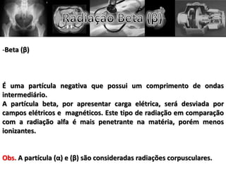 -Beta (β)
É uma partícula negativa que possui um comprimento de ondas
intermediário.
A partícula beta, por apresentar carga elétrica, será desviada por
campos elétricos e magnéticos. Este tipo de radiação em comparação
com a radiação alfa é mais penetrante na matéria, porém menos
ionizantes.
Obs. A partícula (α) e (β) são consideradas radiações corpusculares.
 