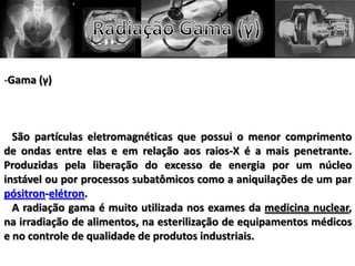 -Gama (γ)
São partículas eletromagnéticas que possui o menor comprimento
de ondas entre elas e em relação aos raios-X é a mais penetrante.
Produzidas pela liberação do excesso de energia por um núcleo
instável ou por processos subatômicos como a aniquilações de um par
pósitron-elétron.
A radiação gama é muito utilizada nos exames da medicina nuclear,
na irradiação de alimentos, na esterilização de equipamentos médicos
e no controle de qualidade de produtos industriais.
 