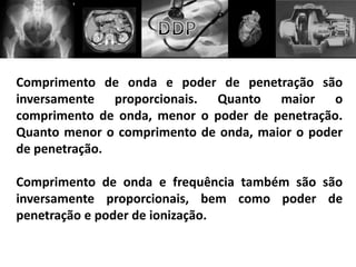Comprimento de onda e poder de penetração são
inversamente proporcionais. Quanto maior o
comprimento de onda, menor o poder de penetração.
Quanto menor o comprimento de onda, maior o poder
de penetração.
Comprimento de onda e frequência também são são
inversamente proporcionais, bem como poder de
penetração e poder de ionização.
 