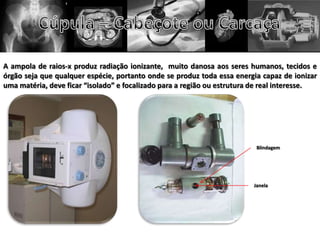 A ampola de raios-x produz radiação ionizante, muito danosa aos seres humanos, tecidos e
órgão seja que qualquer espécie, portanto onde se produz toda essa energia capaz de ionizar
uma matéria, deve ficar “isolado” e focalizado para a região ou estrutura de real interesse.
Blindagem
Janela
 