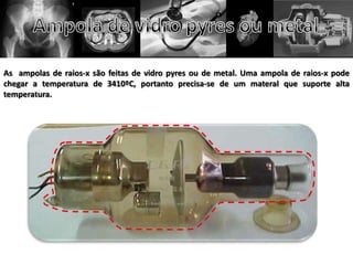 As ampolas de raios-x são feitas de vidro pyres ou de metal. Uma ampola de raios-x pode
chegar a temperatura de 3410ºC, portanto precisa-se de um materal que suporte alta
temperatura.
 