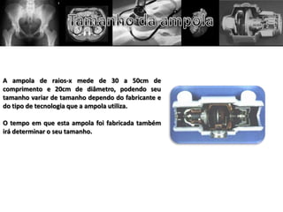 A ampola de raios-x mede de 30 a 50cm de
comprimento e 20cm de diâmetro, podendo seu
tamanho variar de tamanho dependo do fabricante e
do tipo de tecnologia que a ampola utiliza.
O tempo em que esta ampola foi fabricada também
irá determinar o seu tamanho.
 
