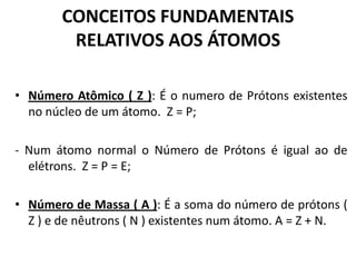 CONCEITOS FUNDAMENTAIS
RELATIVOS AOS ÁTOMOS
• Número Atômico ( Z ): É o numero de Prótons existentes
no núcleo de um átomo. Z = P;
- Num átomo normal o Número de Prótons é igual ao de
elétrons. Z = P = E;
• Número de Massa ( A ): É a soma do número de prótons (
Z ) e de nêutrons ( N ) existentes num átomo. A = Z + N.
 