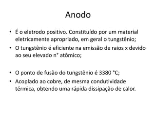 Anodo
• É o eletrodo positivo. Constituído por um material
eletricamente apropriado, em geral o tungstênio;
• O tungstênio é eficiente na emissão de raios x devido
ao seu elevado n° atômico;
• O ponto de fusão do tungstênio é 3380 °C;
• Acoplado ao cobre, de mesma condutividade
térmica, obtendo uma rápida dissipação de calor.
 
