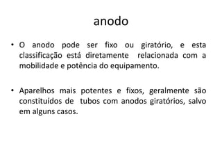 anodo
• O anodo pode ser fixo ou giratório, e esta
classificação está diretamente relacionada com a
mobilidade e potência do equipamento.
• Aparelhos mais potentes e fixos, geralmente são
constituídos de tubos com anodos giratórios, salvo
em alguns casos.
 
