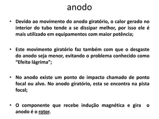 • Devido ao movimento do anodo giratório, o calor gerado no
interior do tubo tende a se dissipar melhor, por isso ele é
mais utilizado em equipamentos com maior potência;
• Este movimento giratório faz também com que o desgaste
do anodo seja menor, evitando o problema conhecido como
“Efeito lágrima”;
• No anodo existe um ponto de impacto chamado de ponto
focal ou alvo. No anodo giratório, esta se encontra na pista
focal;
• O componente que recebe indução magnética e gira o
anodo é o rotor.
anodo
 