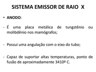 SISTEMA EMISSOR DE RAIO X
• ANODO:
- É uma placa metálica de tungstênio ou
molibdênio nos mamógrafos;
- Possui uma angulação com o eixo do tubo;
- Capaz de suportar altas temperaturas, ponto de
fusão de aproximadamente 3410º C.
 