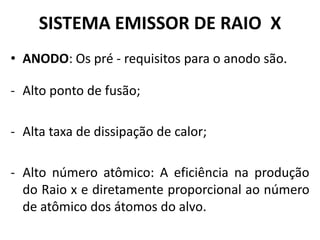 SISTEMA EMISSOR DE RAIO X
• ANODO: Os pré - requisitos para o anodo são.
- Alto ponto de fusão;
- Alta taxa de dissipação de calor;
- Alto número atômico: A eficiência na produção
do Raio x e diretamente proporcional ao número
de atômico dos átomos do alvo.
 