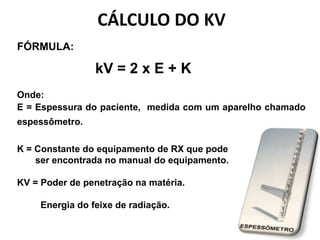 CÁLCULO DO KV
FÓRMULA:
kV = 2 x E + K
Onde:
E = Espessura do paciente, medida com um aparelho chamado
espessômetro.
K = Constante do equipamento de RX que pode
ser encontrada no manual do equipamento.
KV = Poder de penetração na matéria.
Energia do feixe de radiação.
 