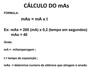 CÁLCULO DO mAs
FÓRMULA:
mAs = mA x t
Ex: mAs = 200 (mA) x 0,2 (tempo em segundos)
mAs = 40
Onde:
mA = miliamperagem ;
t = tempo de exposição ;
mAs = determina numero de elétrons que atingem o anodo.
 