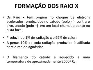 FORMAÇÃO DOS RAIO X
• Os Raio x tem origem no choque de elétrons
acelerados, produzidos no catodo (polo - ), contra o
alvo, anodo (polo +) em um local chamado ponto ou
pista focal;
• Produzindo 1% de radiação x e 99% de calor;
• A penas 10% de toda radiação produzida é utilizada
para o radiodiagnóstico.
• O filamento do catodo é aquecido a uma
temperatura de aproximadamente 2000º C;
 