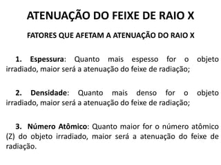 ATENUAÇÃO DO FEIXE DE RAIO X
FATORES QUE AFETAM A ATENUAÇÃO DO RAIO X
1. Espessura: Quanto mais espesso for o objeto
irradiado, maior será a atenuação do feixe de radiação;
2. Densidade: Quanto mais denso for o objeto
irradiado, maior será a atenuação do feixe de radiação;
3. Número Atômico: Quanto maior for o número atômico
(Z) do objeto irradiado, maior será a atenuação do feixe de
radiação.
 