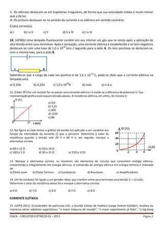 FÍSICA – CIRCUITOS ELÉTRICOS 01 – 2013 Página 2
II. Os elétrons deslocam-se em trajetórias irregulares, de forma que sua velocidade média é muito menor
que a da luz.
III. Os prótons deslocam-se no sentido da corrente e os elétrons em sentido contrário.
É(são) correta(s):
a) I b) I e II c) II d) II e III e) I e III
10. (UFMG) Uma lâmpada fluorescente contém em seu interior um gás que se ioniza após a aplicação de
alta tensão entre seus terminais. Após a ionização, uma corrente elétrica é estabelecida e os íons negativos
deslocam-se com uma taxa de 1,0 x 1018
íons / segundo para o pólo A. Os íons positivos se deslocam-se,
com a mesma taxa, para o pólo B.
Sabendo-se que a carga de cada íon positivo é de 1,6 x 10-19
C, pode-se dizer que a corrente elétrica na
lâmpada será:
a) 0,16A b) 0,32A c) 1,0 x 1018
A d) nula e) n.d.a.
11. (Fatec-SP) Por um resistor faz-se passar uma corrente elétrica i e mede-se a diferença de potencial U. Sua
representação gráfica está esquematizada abaixo. A resistência elétrica, em ohms, do resistor é:
13. Marque a alternativa correta: os resistores são elementos de circuito que consomem energia elétrica,
convertendo-a integralmente em energia térmica. A conversão de energia elétrica em energia térmica é chamada
de:
a) Efeito Joule b) Efeito Térmico c) Condutores d) Resistores e) Amplificadores
14. Um fio condutor foi ligado a um gerador ideal, que mantém entre seus terminais uma tensão U = 12 volts.
Determine o valor da resistência desse fio e marque a alternativa correta.
a) 4 Ω b) 5 Ω c) 6 Ω d) 7 Ω e) 8 Ω
CORRENTE ELÉTRICA
15. (UFPA 2011) O acelerador de partículas LHC, o Grande Colisor de Hadrons (Large Hadron Collider), recebeu da
imprensa vários adjetivos superlativos: “a maior máquina do mundo”, “o maior experimento já feito”, “o big-bang
a) 0,8
b) 1,25
c) 800
d) 1250
e) 80
12. Na figura ao lado temos o gráfico da tensão (U) aplicada a um condutor em
função da intensidade da corrente (i) que o percorre. Determine o valor da
resistência quando a tensão vale 20 V e 60 V e, em seguida, marque a
alternativa correta.
a) 6Ω e 12 Ω b) 5Ω e 10 Ω
c) 10Ω e 5 Ω d) 5Ω e 15 Ω e) 15Ω e 12 Ω
 