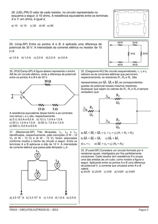 FÍSICA – CIRCUITOS ELÉTRICOS 01 – 2013 Página 5
30. (PUCCamp-SP) A figura abaixo representa o trecho
AB de um circuito elétrico, onde a diferença de potencial
entre os pontos A e B é de 30 V.
A resistência equivalente desse trecho e as correntes
nos ramos i1 e i2 são, respectivamente:
a) 5 ; 9,0 A e 6,0 A b) 12 ; 1,0 A e 1,5 A
c) 20 ; 1,0 A e 1,5 A d) 50 ; 1,5 A e 1,0 A
e) 600 ; 9,0 A e 6,0 A
31. (Mackenzie-SP) Três lâmpadas, L1, L2 e L3,
identificadas, respectivamente, pela inscrições (2 W - 12
V), (4 W - 12 V) e (6 W - 12 V), foram associadas
conforme mostra o trecho de circuito a seguir. Entre os
terminais A e B aplica-se a ddp de 12 V. A intensidade
de corrente elétrica que passa pela lâmpada L3 é:
a) 2,5∙10
-1
A b) 3,3∙10
-1
A c) 1,0 A d) 1,6 A e) 2,0 A
32. (Cesgranrio-RJ) No circuito esquematizado, i1, i2 e i3
referem-se às correntes elétricas que percorrem,
respectivamente, os resistores R1, R2 e R3. São
representadas por u1, u2 e u3 as correspondentes
quedas de potencial nesses mesmos resistores.
Quaisquer que sejam os valores de R1, R2 e R3 é sempre
verdadeiro que:
a) u1 + u2 + u3 = (i1 + i2 + i3) (R1 + R2 + R3)
b) u1 = u2 + u3 c) u2 = u3
d) i3 = i1 e) u1 = (i2 + i3) (R2 + R3)
33. (Fuvest-SP) Considere um circuito formado por 4
resistores iguais, interligados por fios perfeitamente
condutores. Cada resistor tem resistência R e ocupa
uma das arestas de um cubo, como mostra a figura a
seguir. Aplicando entre os pontos A e B uma diferença
de potencial V, a corrente que circulará entre A e B
valerá:
a) 4V/R b) 2V/R c) V/R d) V/2R e) V/4R
29. (Unip-SP) Entre os pontos A e B, é aplicada uma diferença de
potencial de 30 V. A intensidade da corrente elétrica no resistor de 10
é:
a) 1,0 A b) 1,5 A c) 2,0 A d) 2,5 A e) 3,0 A
28. (UEL-PR) O valor de cada resistor, no circuito representado no
esquema a seguir, é 10 ohms. A resistência equivalente entre os terminais
X e Y, em ohms, é igual a:
a) 10 b) 15 c) 30 d) 40 e) 90
 