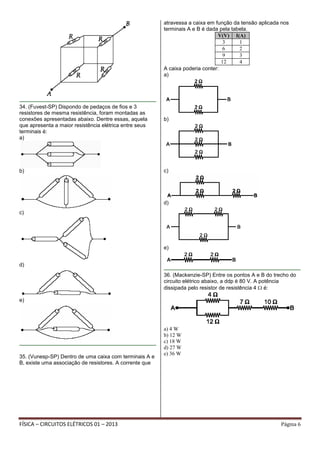 FÍSICA – CIRCUITOS ELÉTRICOS 01 – 2013 Página 6
34. (Fuvest-SP) Dispondo de pedaços de fios e 3
resistores de mesma resistência, foram montadas as
conexões apresentadas abaixo. Dentre essas, aquela
que apresenta a maior resistência elétrica entre seus
terminais é:
a)
b)
c)
d)
e)
35. (Vunesp-SP) Dentro de uma caixa com terminais A e
B, existe uma associação de resistores. A corrente que
atravessa a caixa em função da tensão aplicada nos
terminais A e B é dada pela tabela.
V(V) I(A)
3 1
6 2
9 3
12 4
A caixa poderia conter:
a)
b)
c)
d)
e)
36. (Mackenzie-SP) Entre os pontos A e B do trecho do
circuito elétrico abaixo, a ddp é 80 V. A potência
dissipada pelo resistor de resistência 4 é:
a) 4 W
b) 12 W
c) 18 W
d) 27 W
e) 36 W
 
