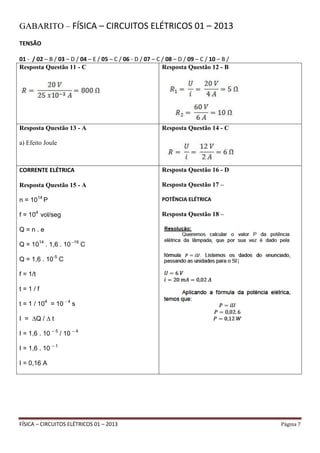 FÍSICA – CIRCUITOS ELÉTRICOS 01 – 2013 Página 7
GABARITO – FÍSICA – CIRCUITOS ELÉTRICOS 01 – 2013
TENSÃO
01 - / 02 – B / 03 – D / 04 – E / 05 – C / 06 - D / 07 – C / 08 – D / 09 – C / 10 – B /
Resposta Questão 11 - C Resposta Questão 12 - B
Resposta Questão 13 - A
a) Efeito Joule
Resposta Questão 14 - C
CORRENTE ELÉTRICA
Resposta Questão 15 - A
n = 1014
P
f = 104
vol/seg
Q = n . e
Q = 1014
. 1,6 . 10 -19
C
Q = 1,6 . 10-5
C
f = 1/t
t = 1 / f
t = 1 / 104
= 10 - 4
s
I = ∆Q / ∆ t
I = 1,6 . 10 – 5
/ 10 – 4
I = 1,6 . 10 – 1
I = 0,16 A
Resposta Questão 16 - D
Resposta Questão 17 –
POTÊNCIA ELÉTRICA
Resposta Questão 18 –
 