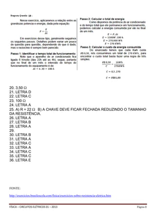 FÍSICA – CIRCUITOS ELÉTRICOS 01 – 2013 Página 8
20. 3,50
21. LETRA D
22. LETRA C
23. 100
24. LETRA A
25. A) R = 22 B) A CHAVE DEVE FICAR FECHADA REDUZINDO O TAMANHO
DA RESISTÊNCIA.
26. LETRA A
27. LETRA B
28. LETRA A
29.
30. LETRA B
31. LETRA A
32. LETRA C
33. LETRA A
34. LETRA C
35. LETRA C
36. LETRA E
FONTE:
http://exercicios.brasilescola.com/fisica/exercicios-sobre-resistencia-eletrica.htm
 