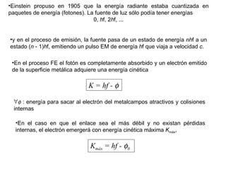 Einstein propuso en 1905 que la energía radiante estaba cuantizada en paquetes de energía (fotones). La fuente de luz sólo podía tener energías 0,  h f, 2 h f, ... y en el proceso de emisión, la fuente pasa de un estado de energía  nh f a un estado ( n  - 1) h f, emitiendo un pulso EM de energía  h f que viaja a velocidad  c . En el proceso FE el fotón es completamente absorbido y un electrón emitido de la superficie metálica adquiere una energía cinética K = hf -      : energía para sacar al electrón del metalcampos atractivos y colisiones internas En el caso en que el enlace sea el más débil y no existan pérdidas internas, el electrón emergerá con energía cinética máxima  K máx , K máx  = hf -   0 