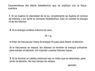 Características del efecto fotoeléctrico que se explican con la física cuántica 1 . Si se duplica la intensidad de la luz, simplemente se duplica el número de fotones y por tanto la corriente fotoeléctrica, esto no cambia la energía  h f de los fotones. 2 . Si la energía cinética máxima es cero, h f =   0 el fotón de frecuencia f tiene la energía  h f justa para liberar al electrón. Si la frecuencia se reduce, los fotones no tendrán la energía suficiente para extraer al electrón, sin importar cuantos fotones hayan. 3 . Si se ilumina un cátodo entonces hay un fotón que es absorbido, para emitir al electrón. No hay tiempo de retraso. ejemplo 