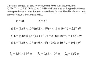 Calcule la energía, en electronvolts, de un fotón cuya frecuencia es  a) 620 THz, b) 3.10 GHz, c) 46.0 MHz. d) Determine las longitudes de onda correspondientes a esos fotones y establezca la clasificación de cada uno sobre el espectro electromagnético.   E = hf a) E = (6.63    10  34 )(6.2    10 14 ) = 4.11    10  19  J = 2.57 eV b) E = (6.63    10  34 )(3.1    10 9 ) = 2.06    10  24  J = 12.8   eV c) E = (6.63    10  34 )(4.6    10 7 ) = 3.05    10  26  J = 191 neV    = c/f  a  = 4.84    10  7  m    b  = 9.68    10  2  m    c  = 6.52 m 