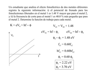 Un estudiante que analiza el efecto fotoeléctrico de dos metales diferentes registra la siguiente información: i) el potencial de frenado para los fotoelectrones liberados en el metal 1 es 1.48 V mayor que para el metal 2, y ii) la frecuencia de corte para el metal 1 es 40.0 % más pequeña que para el metal 2. Determine la función de trabajo para cada metal. K = eV 0  = hf      eV 01  = hf      1 eV 02  = hf      2 V 01  = V 02  + 1.48  2      1  = 1.48 eV f c1  = 0.60f c2 hf c1  = 0.60hf c2  1  = 0.60   2  1  = 2.22 eV   2  = 3.70 eV V 0 f 
