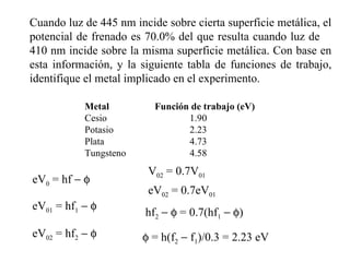 Cuando luz de 445 nm incide sobre cierta superficie metálica, el potencial de frenado es 70.0% del que resulta cuando luz de  410 nm incide sobre la misma superficie metálica. Con base en esta información, y la siguiente tabla de funciones de trabajo, identifique el metal implicado en el experimento. Metal Función de trabajo (eV) Cesio  1.90  Potasio 2.23 Plata 4.73 Tungsteno 4.58 eV 01  = hf 1       eV 02  = hf 2       eV 0  = hf      V 02  = 0.7V 01 eV 02  = 0.7eV 01 hf 2        = 0.7(hf 1       )    = h(f 2     f 1 )/0.3 = 2.23 eV 