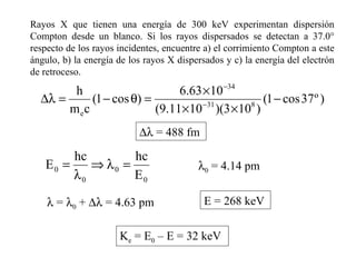 Rayos X que tienen una energía de 300 keV experimentan dispersión Compton desde un blanco. Si los rayos dispersados se detectan a 37.0° respecto de los rayos incidentes, encuentre a) el corrimiento Compton a este ángulo, b) la energía de los rayos X dispersados y c) la energía del electrón de retroceso.      = 488 fm  0  = 4.14 pm    =   0  +    = 4.63 pm E = 268 keV K e  = E 0  – E = 32 keV 