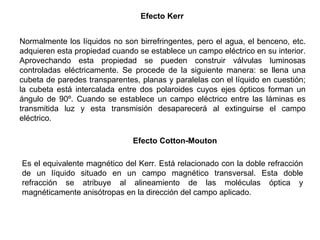 Efecto Kerr   Normalmente los líquidos no son birrefringentes, pero el agua, el benceno, etc. adquieren esta propiedad cuando se establece un campo eléctrico en su interior. Aprovechando esta propiedad se pueden construir válvulas luminosas controladas eléctricamente. Se procede de la siguiente manera: se llena una cubeta de paredes transparentes, planas y paralelas con el líquido en cuestión; la cubeta está intercalada entre dos polaroides cuyos ejes ópticos forman un ángulo de 90º. Cuando se establece un campo eléctrico entre las láminas es transmitida luz y esta transmisión desaparecerá al extinguirse el campo eléctrico. Efecto Cotton-Mouton   Es el equivalente magnético del Kerr. Está relacionado con la doble refracción de un líquido situado en un campo magnético transversal. Esta doble refracción se atribuye al alineamiento de las moléculas óptica y magnéticamente anisótropas en la dirección del campo aplicado.  