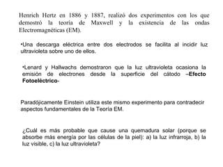 Henrich Hertz en 1886 y 1887, realizó dos experimentos con los que demostró la teoría de Maxwell y la existencia de las ondas Electromagnéticas (EM). Una descarga eléctrica entre dos electrodos se facilita al incidir luz ultravioleta sobre uno de ellos. Lenard y Hallwachs demostraron que la luz ultravioleta ocasiona la emisión de electrones desde la superficie del cátodo – Efecto Fotoeléctrico - Paradójicamente Einstein utiliza este mismo experimento para contradecir aspectos fundamentales de la Teoría EM. ¿Cuál es más probable que cause una quemadura solar (porque se absorbe más energía por las células de la piel): a) la luz infrarroja, b) la luz visible, c) la luz ultravioleta? 