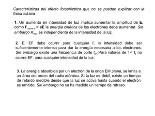 Características del efecto fotoeléctrico que no se pueden explicar con la física clásica 1 . Un aumento en intensidad de luz implica aumentar la amplitud de  E , como  F sobre e  =  e E  la  energía cinética  de los electrones debe aumentar.  Sin embargo   K máx  es independiente de la intensidad de la luz. 2 . El EF debe ocurrir para cualquier f, la intensidad debe ser suficientemente intensa para dar la energía necesaria a los electrones.  Sin embargo   existe una frecuencia de corte f 0 . Para valores de f < f 0   no ocurre EF, para cualquier intensidad de la luz. 3 . La energía absorbida por un electrón de la onda EM plana, se limita a un área del orden del radio atómico. Si la luz es débil, existe un tiempo de retardo medible desde que la luz se activa hasta cuando el electrón es emitido.  Sin embargo   no se ha medido un tiempo de retraso. 