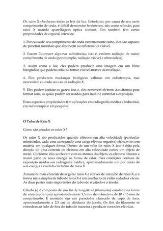 Os raios X obedecem todas as leis da luz. Entretanto, por causa de seu curto
comprimento de onda, é dificil demonstar fenômenos, tais como reflexão, para
raios X usando aparelhagem óptica comum. Eles também têm certas
propriedades de especial interesse.
1. Por causa de seu comprimento de onda extremamente curto, eles são capazes
de penetrar materiais que absorvem ou refletem luz visível.
2. Fazem fluorescer algumas substâncias; isto é, emitem radiação de maior
comprimento de onda (por exemplo, radiação visível e ultravioleta).
3. Assim como a luz, eles podem produzir uma imagem em um filme
fotográfico que poderá então se tornar visível atraves da revelação.
4. Eles produzem mudanças biológicas valiosas em radioterapia, mas
necessitam cuidado no uso da radiação X.
5. Eles podem ionizar os gazes: isto é, eles removem elétrons dos átomos para
formar íons, os quais podem ser usados para medir e controlar a exposição.
Estas especiais propriedadestêm aplicações em radiografia médica e industrial,
em radioterapia e em pesquisa.
O Tubo de Raio X
Como são gerados os raios X?
Os raios X são produzidos quando elétrons em alta velocidade (partículas
minúsculas, cada uma carregando uma carga elétrica negativa) chocam-se com
matéria em qualquer forma. Dentro de um tubo de raios X isto é feito pela
direção de uma corrente de elétrons em alta velocidade contra um objeto de
metal. Conforme eles se chocam com os átomos do objeto, os elétrons liberam a
maior parte de seua energia na forma de calor. Para condições normais de
exposição usadas em radiografia médica, aproximadamente um por cento de
sua energia é emitida em forma de raios X.
A maneira mais eficiente de se gerar raios X é através de um tubo de raios X, e a
forma mais simples de tubo de raios X é um invólucro de vidro vedado á vácuo.
As duas partes mais importantes do tubo são o cátodo e o ânodo.
Cátodo (-) é composto de um fio de tungstênio (filamento) enrolado na forma
de uma espiral com aproximadamente 1,5 mm de diâmetro e de 10 a 15 mm de
comprimento. É montado em um prendedor chamado de copo de foco,
aproximadamente a 2,5 cm de distância do ânodo. Os fios do filamento se
extendem ao lado de fora do tubo de maneira a produzir conexões elétricas.
 