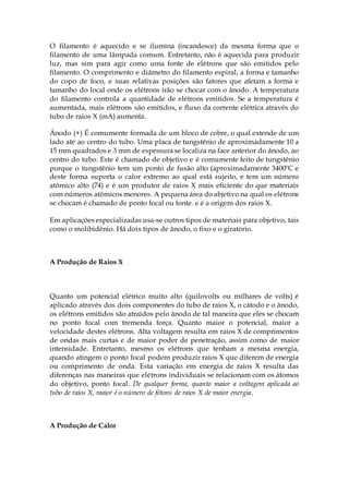 O filamento é aquecido e se ilumina (incandesce) da mesma forma que o
filamento de uma lâmpada comum. Entretanto, não é aquecida para produzir
luz, mas sim para agir como uma fonte de elétrons que são emitidos pelo
filamento. O comprimento e diâmetro do filamento espiral, a forma e tamanho
do copo de foco, e suas relativas posições são fatores que afetam a forma e
tamanho do local onde os elétrons irão se chocar com o ânodo. A temperatura
do filamento controla a quantidade de elétrons emitidos. Se a temperatura é
aumentada, mais elétrons são emitidos, e fluxo da corrente elétrica através do
tubo de raios X (mA) aumenta.
Ânodo (+) É comumente formada de um bloco de cobre, o qual extende de um
lado até ao centro do tubo. Uma placa de tungstênio de aproximadamente 10 a
15 mm quadrados e 3 mm de espessura se localiza na face anterior do ânodo, ao
centro do tubo. Este é chamado de objetivo e é comumente feito de tungstênio
porque o tungstênio tem um ponto de fusão alto (aproximadamente 3400ºC e
deste forma suporta o calor extremo ao qual está sujeito, e tem um número
atômico alto (74) e é um produtor de raios X mais eficiente do que materiais
com números atômicos menores. A pequena área do abjetivo na qual os elétrons
se chocam é chamado de ponto focal ou fonte. e é a origem dos raios X.
Em aplicações especializadas usa-se outros tipos de materiais para objetivo, tais
como o molibidênio. Há dois tipos de ânodo, o fixo e o giratório.
A Produção de Raios X
Quanto um potencial elétrico muito alto (quilovolts ou milhares de volts) é
aplicado através dos dois componentes do tubo de raios X, o cátodo e o ânodo,
os elétrons emitidos são atraídos pelo ânodo de tal maneira que eles se chocam
no ponto focal com tremenda força. Quanto maior o potencial, maior a
velocidade destes elétrons. Alta voltagem resulta em raios X de comprimentos
de ondas mais curtas e de maior poder de penetração, assim como de maior
intensidade. Entretanto, mesmo os elétrons que tenham a mesma energia,
quando atingem o ponto focal podem produzir raios X que diferem de energia
ou comprimento de onda. Esta variação em energia de raios X resulta das
diferenças nas maneiras que elétrons individuais se relacionam com os átomos
do objetivo, ponto focal. De qualquer forma, quanto maior a voltagem aplicada ao
tubo de raios X, maior é o número de fótons de raios X de maior energia.
A Produção de Calor
 
