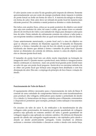 O calor (assim como os raios X) são gerados pelo impacto de elétrons. Somente
aproximadamente um por cento da energia resultante deste impacto é emitida
do ponto foncal ou fonte em forma de raios X. A maioria da energia se dissipa
em forma de calor. Este calor deve ser retirado do ponto focal de maneira mais
eficiente possível. Do contrário o metal poderá se derreter e o tubo destruído.
Em tubos com anodos fixos, coloca-se na parte posterior do objetivo um metal
que seja com condutor de calor, tal como o cobre, que mutas vezes se estende
através do invólucro de vidro a um radiador de chapa para dissipar o calor para
fora do tubo. Outro método de esfriamento consiste em colocar o tubo junto a
um recipiente metálico contendo óleo ao qual será transferidoa calor do ânodo.
Como anteriormente mencionado, o ponto focal real é a área do objetivo no
qual se chocam os elétrons do filamento aquecido. O tamanho do filamento
espiral e a forma e tamanho do copo de foco do cátodo no qual a espiral está
localizada são fatores que afetam a forma e tamanho do ponto focal. Quanto
menor as dimensões da corrente de elétrons, menor é a área do objetivo onde
eles se chocam (ponto focal real).
O tamanho do ponto focal tem um efeito muito importante na formação da
imagem de raios X. Quanto menor o ponto focal, maís nítida é a imagem (outros
fatores continuam os mesmos) ; mais um ponto focal grande pode resistir mais
ao calor do que um ponto focal pequeno. Assim deve-se encontrar métodos de
se obter um ponto focal que forneçã uma imagem bem detalhada e com boa
dissipação de calor. Eles são: o emprego do princípio de foco linear e rotação do
ânodo.
.
Funcionamento do Tubo de Raios X
O equipamento elétrico necessário para o funcionamento do tubo de Raios X
consiste de uma variedade de componentes básicos tais como transformadores
para produzir alta voltagem, retificadores para manter a polaridade do ânodo
(+) e cátodo (-), fornecedores de força e controles para o filamento, cronometros
e dispositivos protetores (por exemplo, proteção contra radiação e travamentos
térmicos).
Os circuitos do tubo de raios X, do retificador e do transformador de alta
voltagem estão posicionados de maneira que grande quantidade de voltagem
positiva seja aplicada no extremo anódico do tubo; e grande quantidade de
voltagem negativa seja aplicada no extremo catódico. Os elétrons do filamento
quente do cátodo são carregados negativamente e são rejeitados pelo cátodo e
atraido ao ânodo positivamente carregado. Como resultado os elétrons
aceleram a enormes velocidades e chocam-se contra o ânodo com muita força.
 