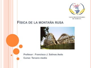 FÍSICA DE LA MONTAÑA RUSA
Profesor : Francisco J. Salinas Aedo
Curso: Tercero medio
 