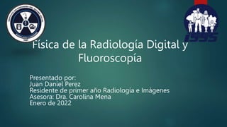 Física de la Radiología Digital y
Fluoroscopía
Presentado por:
Juan Daniel Perez
Residente de primer año Radiología e Imágenes
Asesora: Dra. Carolina Mena
Enero de 2022
 