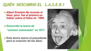 QUIÉN DESCUBRIO EL L.A.S.E.R.? 
 Albert Einstein No invento el 
láser, pero fue el primero en 
hablar sobre el foton en 1...