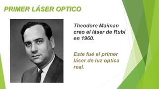 PRIMER LÁSER OPTICO 
Theodore Maiman 
creo el láser de Rubí 
en 1960. 
Este fué el primer 
láser de luz optica 
real. 
 