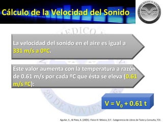 Cálculo de la Velocidad del Sonido
Aguilar, E., & Plata, A. (2005). Física III. México, D.F.: Subgerencia de Libros de Texto y Consulta, FCE.
V = V0 + 0.61 t
Este valor aumenta con la temperatura a razón
de 0.61 m/s por cada ºC que ésta se eleva (0.61
m/s ºC):
La velocidad del sonido en el aire es igual a
331 m/s a 0ºC.
 