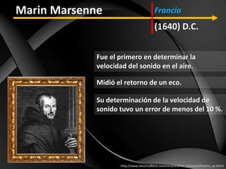 Fue el primero en determinar la
velocidad del sonido en el aire.
http://www.electricalfacts.com/neca/science_sp/sound/history_sp.shtml
Marin Marsenne
(1640) D.C.
Francia
Midió el retorno de un eco.
Su determinación de la velocidad de
sonido tuvo un error de menos del 10 %.
 