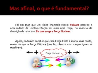 Foi em 1935 que um Físico chamado Hideki Yukawa percebe a
necessidade de implementação de mais uma força, no modelo da
descrição da natureza. Eis que surge a Força Nuclear.


    Agora, podemos concluir que essa Força Forte é muito, mas muito,
maior do que a Força Elétrica (que faz objetos com cargas iguais se
repelirem).

                             Força Nuclear
 