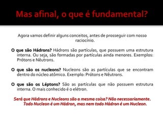 Agora vamos definir alguns conceitos, antes de prosseguir com nosso
                                 raciocínio.

O que são Hádrons? Hádrons são partículas, que possuem uma estrutura
  interna. Ou seja, são formadas por partículas ainda menores. Exemplos:
  Prótons e Nêutrons.

O que são os nucleons? Nucleons são as partículas que se encontram
  dentro do núcleo atômico. Exemplo: Prótons e Nêutrons.

O que são os Léptons? São as partículas que não possuem estrutura
  interna. O mais conhecido é o elétron.

 Será que Hádrons e Nucleons são a mesma coisa? Não necessariamente.
      Todo Nucleon é um Hádron, mas nem todo Hádron é um Nucleon.
 