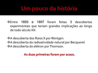 Entre 1895 e 1897 foram feitas 3 descobertas
 experimentais que teriam grandes implicações ao longo
 de todo século XX:

A descoberta dos Raios X por Röntgen.
A descoberta da radioatividade natural por Becquerel.
A descoberta do elétron por Thomson.

           As duas primeiras foram por acaso.
 