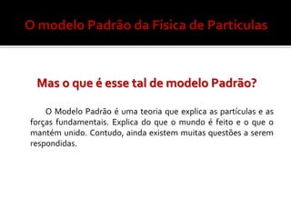 Mas o que é esse tal de modelo Padrão?

    O Modelo Padrão é uma teoria que explica as partículas e as
forças fundamentais. Explica do que o mundo é feito e o que o
mantém unido. Contudo, ainda existem muitas questões a serem
respondidas.
 