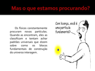 Os físicos constantemente
procuram novas partículas.
Quando as encontram, eles as
classificam e tentam achar
padrões universais que dizem
sobre     como     os   blocos
fundamentais de construção
do universo interagem.
 