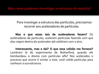 Para investigar a estrutura das partículas, precisamos
          recorrer aos aceleradores de partículas.

    Mas o que esses tais de aceleradores fazem? Os
aceleradores de partículas, aceleram partículas fazendo com que
elas viajem dentro do acelerador até colidirem com o alvo.

    Interessante, mas e daí? O que essa colisão me fornece?
Lembram lá do experimento de Rutherford, quando ele
bombardeou o átomo com partículas alfa? Nos acelerados o
processo que ocorre é similar a este, você colide partículas para
conhecer a sua estrutura.
 