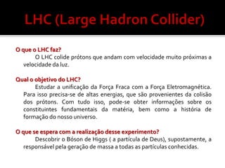 O que o LHC faz?
       O LHC colide prótons que andam com velocidade muito próximas a
   velocidade da luz.

Qual o objetivo do LHC?
       Estudar a unificação da Força Fraca com a Força Eletromagnética.
  Para isso precisa-se de altas energias, que são provenientes da colisão
  dos prótons. Com tudo isso, pode-se obter informações sobre os
  constituintes fundamentais da matéria, bem como a história de
  formação do nosso universo.

O que se espera com a realização desse experimento?
       Descobrir o Bóson de Higgs ( a partícula de Deus), supostamente, a
   responsável pela geração de massa a todas as partículas conhecidas.
 
